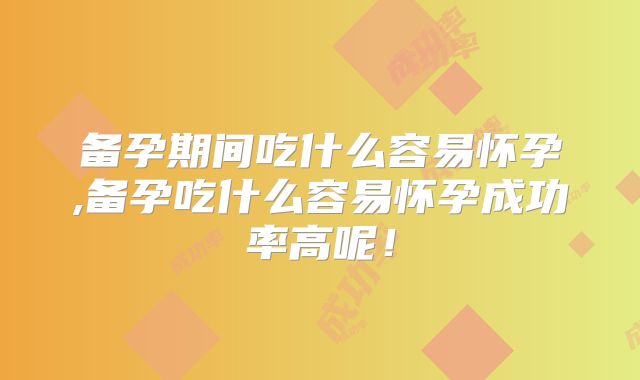 备孕期间吃什么容易怀孕,备孕吃什么容易怀孕成功率高呢！
