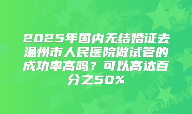 2025年国内无结婚证去温州市人民医院做试管的成功率高吗？可以高达百分之50%