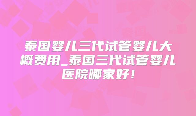 泰国婴儿三代试管婴儿大概费用_泰国三代试管婴儿医院哪家好!