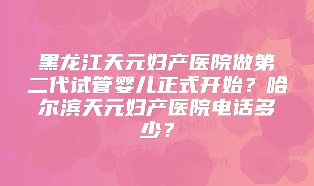 黑龙江天元妇产医院做第二代试管婴儿正式开始？哈尔滨天元妇产医院电话多少？