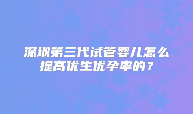 深圳第三代试管婴儿怎么提高优生优孕率的？