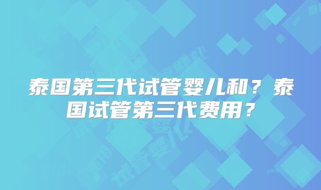 泰国第三代试管婴儿和？泰国试管第三代费用？
