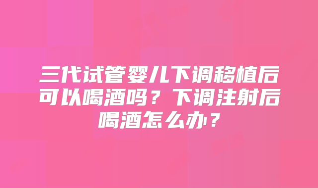 三代试管婴儿下调移植后可以喝酒吗?下调注射后喝酒怎么办?