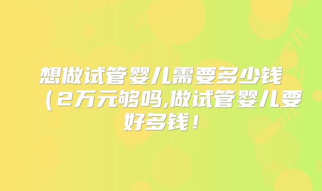 想做试管婴儿需要多少钱（2万元够吗,做试管婴儿要好多钱！