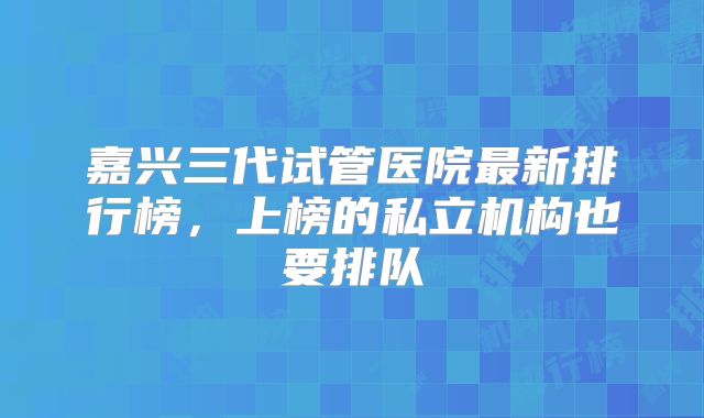 嘉兴三代试管医院最新排行榜,上榜的私立机构也要排队