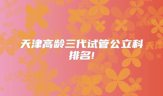 天津高龄三代试管公立科排名!