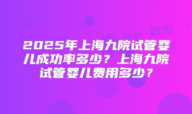 2025年上海九院试管婴儿成功率多少？上海九院试管婴儿费用多少？