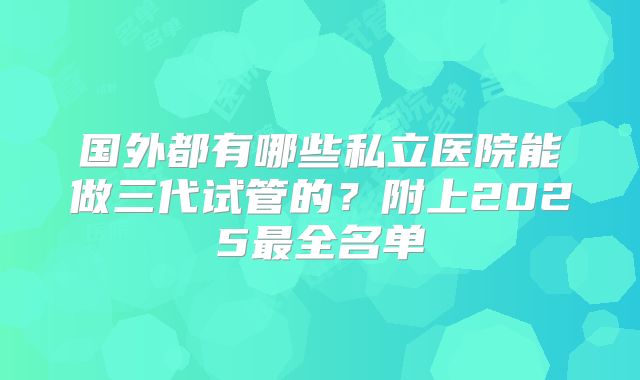 国外都有哪些私立医院能做三代试管的?附上2025最全名单