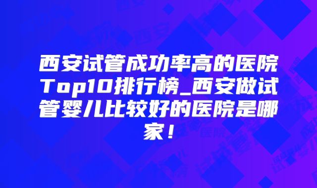 西安试管成功率高的医院Top10排行榜_西安做试管婴儿比较好的医院是哪家！