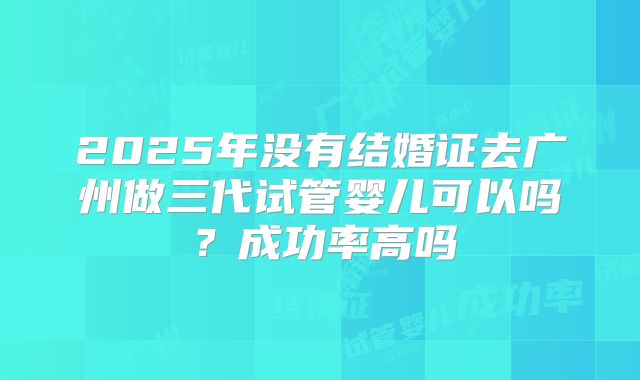 2025年没有结婚证去广州做三代试管婴儿可以吗？成功率高吗