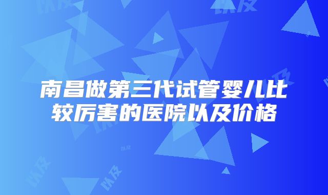 南昌做第三代试管婴儿比较厉害的医院以及价格