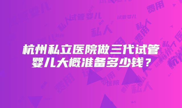 杭州私立医院做三代试管婴儿大概准备多少钱?
