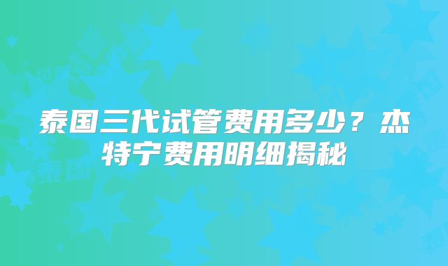 泰国三代试管费用多少？杰特宁费用明细揭秘