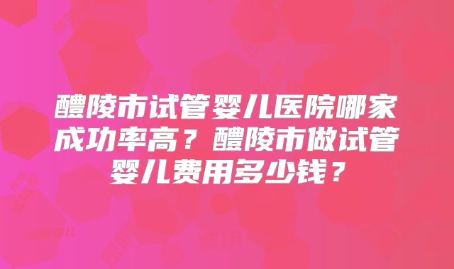 醴陵市试管婴儿医院哪家成功率高?醴陵市做试管婴儿费用多少钱?
