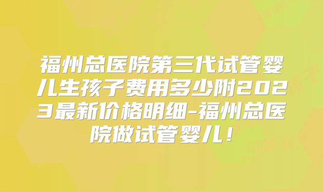 福州总医院第三代试管婴儿生孩子费用多少附2023最新价格明细-福州总医院做试管婴儿!