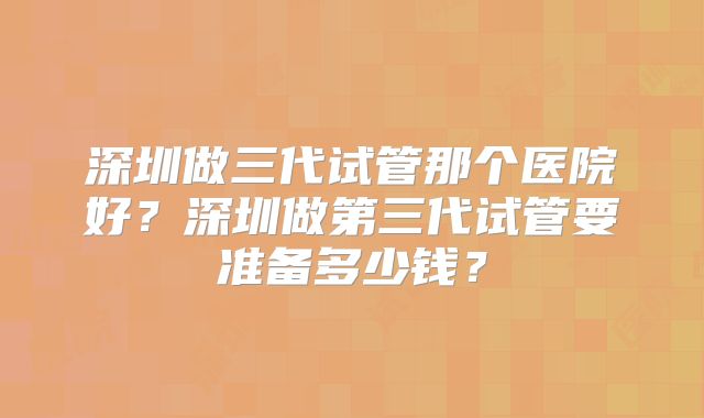 深圳做三代试管那个医院好？深圳做第三代试管要准备多少钱？