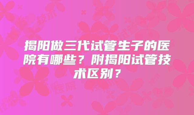 揭阳做三代试管生子的医院有哪些?附揭阳试管技术区别?