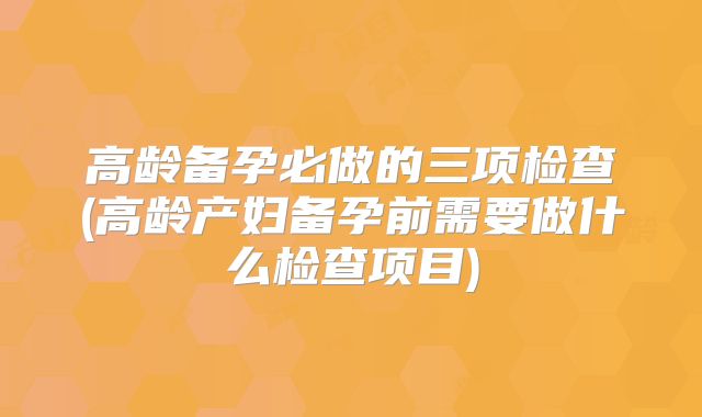 高龄备孕必做的三项检查(高龄产妇备孕前需要做什么检查项目)