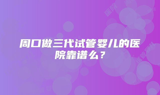 周口做三代试管婴儿的医院靠谱么?