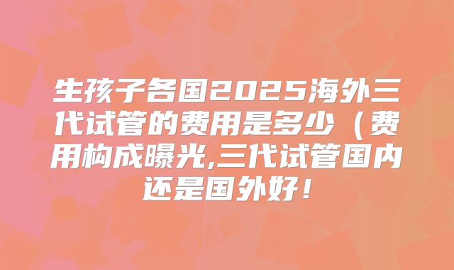 生孩子各国2025海外三代试管的费用是多少（费用构成曝光,三代试管国内还是国外好！