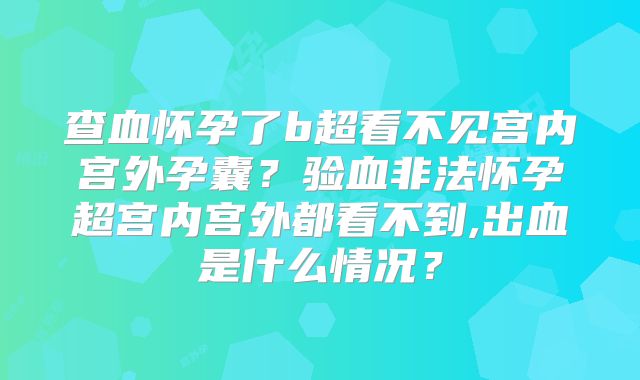 查血怀孕了b超看不见宫内宫外孕囊？验血非法怀孕超宫内宫外都看不到,出血是什么情况？