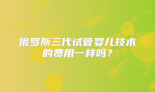 俄罗斯三代试管婴儿技术的费用一样吗？