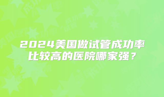2024美国做试管成功率比较高的医院哪家强?