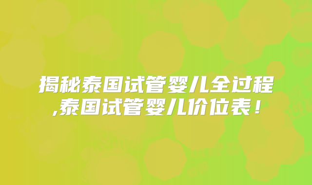 揭秘泰国试管婴儿全过程,泰国试管婴儿价位表！