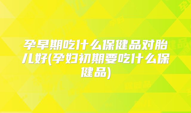 孕早期吃什么保健品对胎儿好(孕妇初期要吃什么保健品)