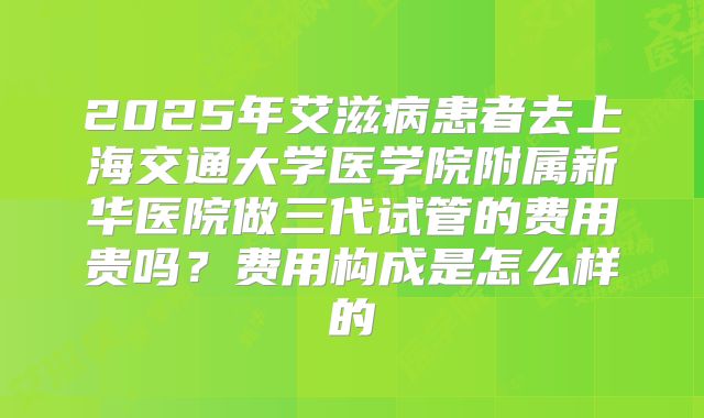 2025年艾滋病患者去上海交通大学医学院附属新华医院做三代试管的费用贵吗？费用构成是怎么样的
