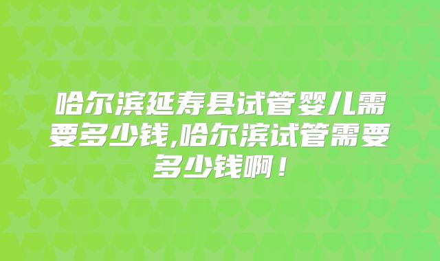 哈尔滨延寿县试管婴儿需要多少钱,哈尔滨试管需要多少钱啊!