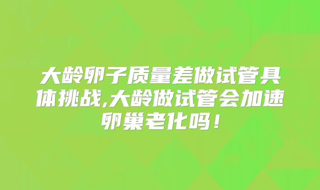 大龄卵子质量差做试管具体挑战,大龄做试管会加速卵巢老化吗！