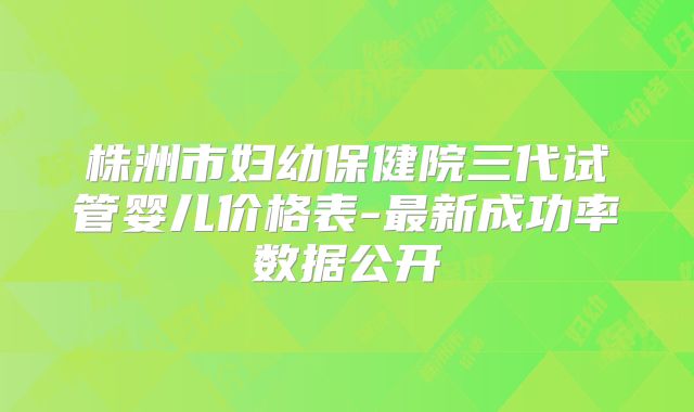 株洲市妇幼保健院三代试管婴儿价格表-最新成功率数据公开