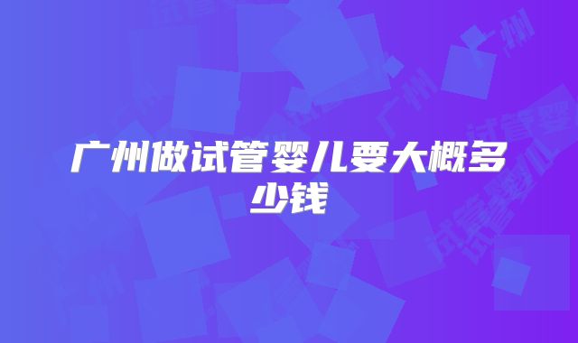 广州做试管婴儿要大概多少钱