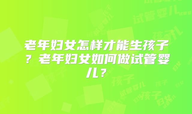 老年妇女怎样才能生孩子?老年妇女如何做试管婴儿?