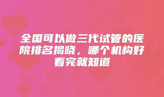 全国可以做三代试管的医院排名揭晓，哪个机构好看完就知道