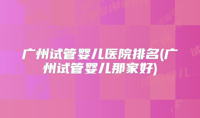 广州试管婴儿医院排名(广州试管婴儿那家好)