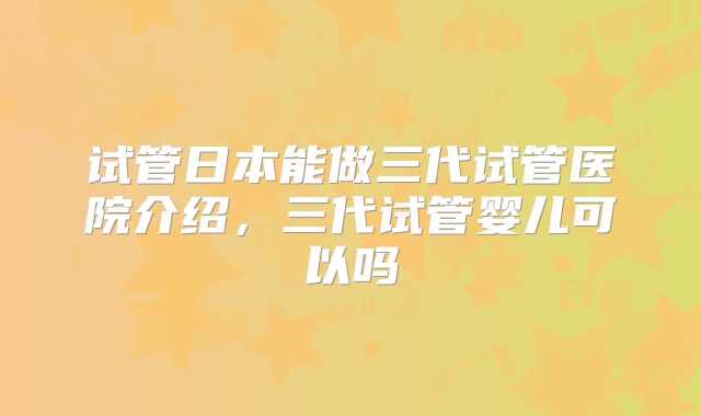 试管日本能做三代试管医院介绍,三代试管婴儿可以吗