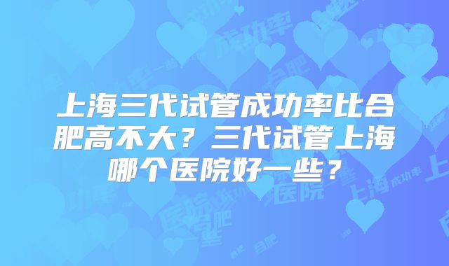 上海三代试管成功率比合肥高不大？三代试管上海哪个医院好一些？