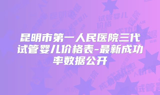 昆明市第一人民医院三代试管婴儿价格表-最新成功率数据公开