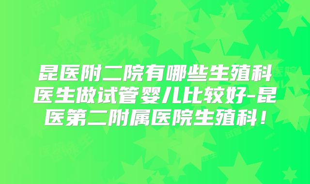 昆医附二院有哪些生殖科医生做试管婴儿比较好-昆医第二附属医院生殖科!