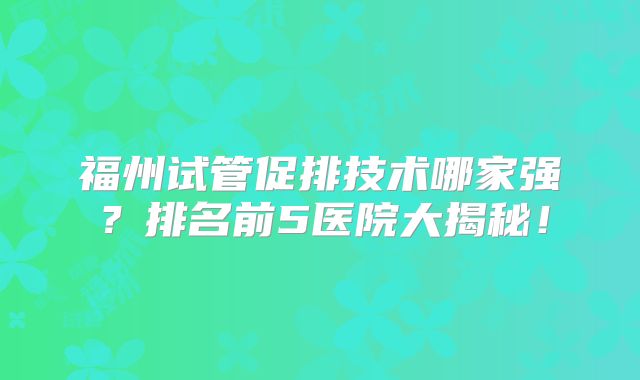 福州试管促排技术哪家强？排名前5医院大揭秘！