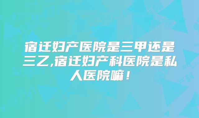 宿迁妇产医院是三甲还是三乙,宿迁妇产科医院是私人医院嘛!