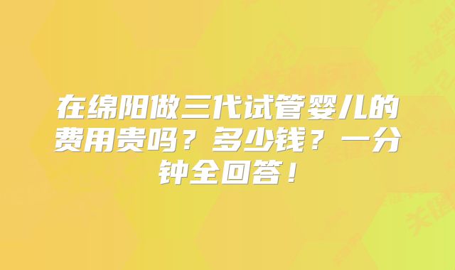 在绵阳做三代试管婴儿的费用贵吗？多少钱？一分钟全回答！