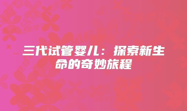 三代试管婴儿：探索新生命的奇妙旅程