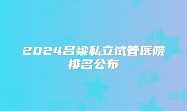 2024吕梁私立试管医院排名公布