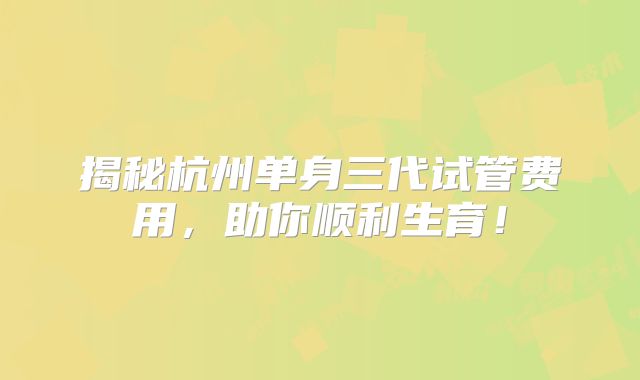 揭秘杭州单身三代试管费用，助你顺利生育！