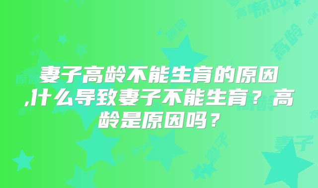 妻子高龄不能生育的原因,什么导致妻子不能生育?高龄是原因吗?