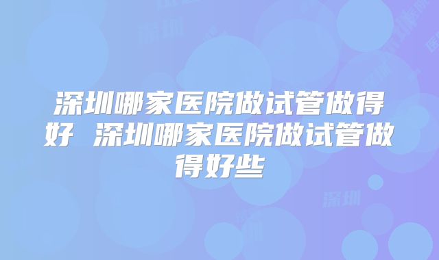 深圳哪家医院做试管做得好 深圳哪家医院做试管做得好些