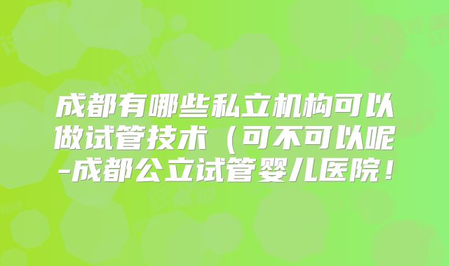 成都有哪些私立机构可以做试管技术(可不可以呢-成都公立试管婴儿医院!